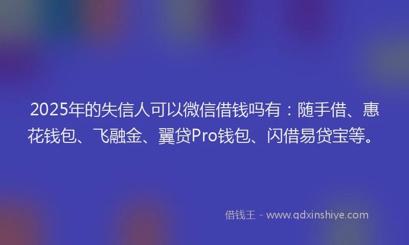 2025年的失信人可以微信借钱吗有：随手借、惠花钱包、飞融金、翼贷Pro钱包、闪借易贷宝等。