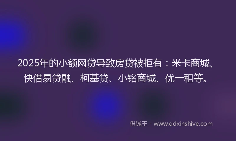 2025年的小额网贷导致房贷被拒有：米卡商城、快借易贷融、柯基贷、小铭商城、优一租等。