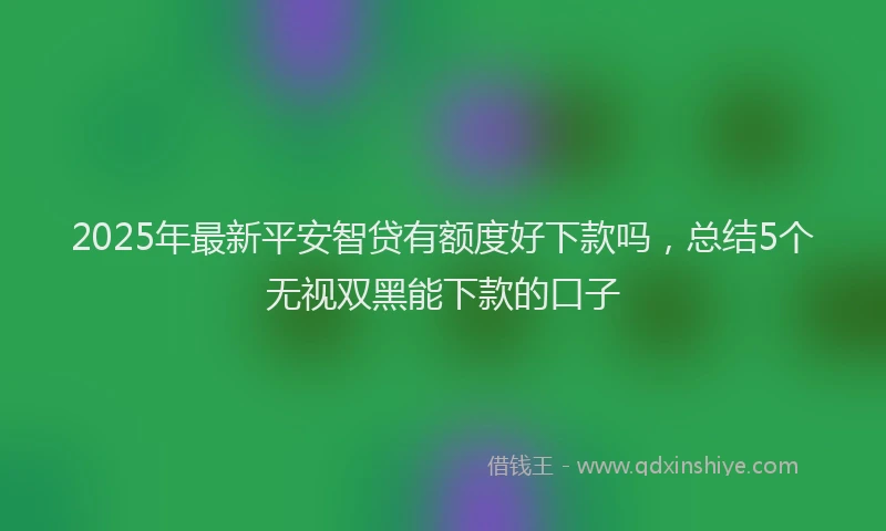 2025年最新平安智贷有额度好下款吗，总结5个无视双黑能下款的口子