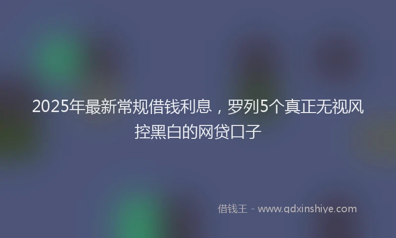 2025年最新常规借钱利息，罗列5个真正无视风控黑白的网贷口子