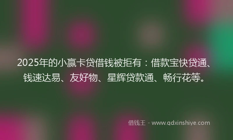 2025年的小赢卡贷借钱被拒有：借款宝快贷通、钱速达易、友好物、星辉贷款通、畅行花等。