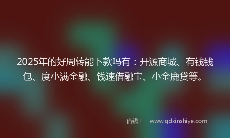 2025年的好周转能下款吗有：开源商城、有钱钱包、度小满金融、钱速借融宝、小金鹿贷等。