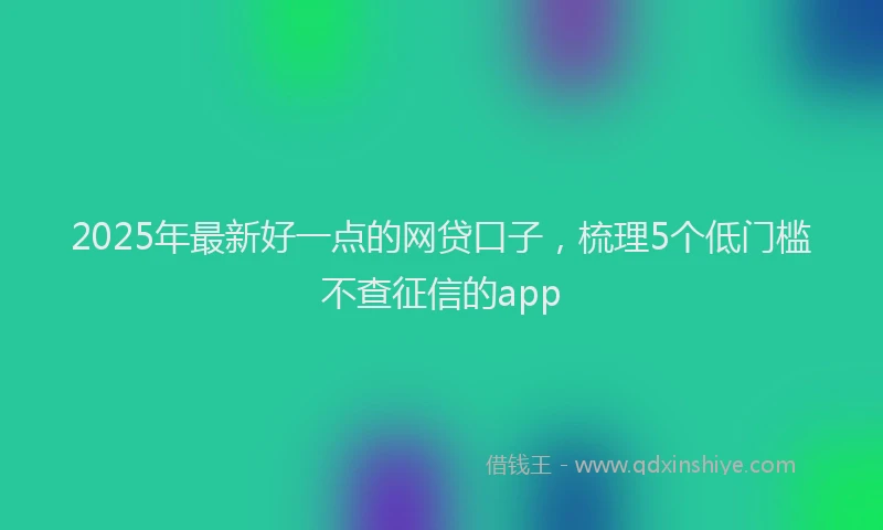 2025年最新好一点的网贷口子，梳理5个低门槛不查征信的app