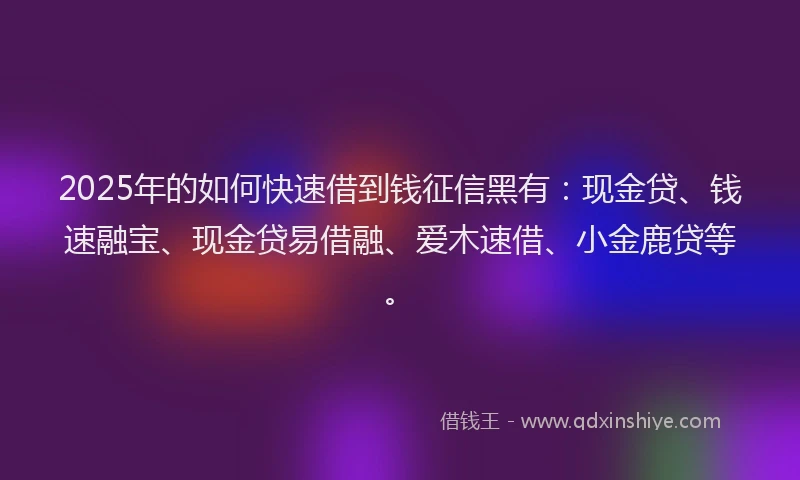 2025年的如何快速借到钱征信黑有：现金贷、钱速融宝、现金贷易借融、爱木速借、小金鹿贷等。