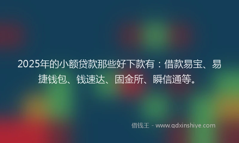 2025年的小额贷款那些好下款有：借款易宝、易捷钱包、钱速达、固金所、瞬信通等。
