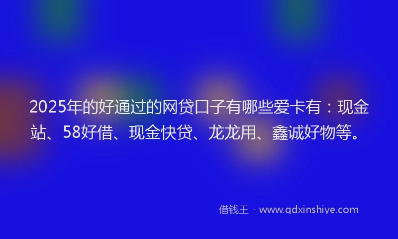 2025年的好通过的网贷口子有哪些爱卡有：现金站、58好借、现金快贷、龙龙用、鑫诚好物等。