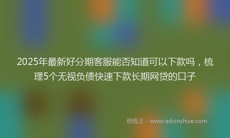 2025年最新好分期客服能否知道可以下款吗，梳理5个无视负债快速下款长期网贷的口子