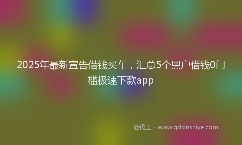 2025年最新宣告借钱买车，汇总5个黑户借钱0门槛极速下款app