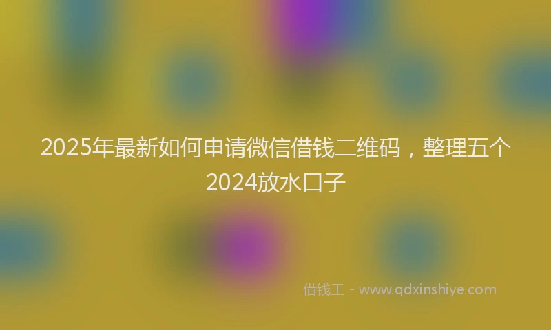 2025年最新如何申请微信借钱二维码，整理五个2024放水口子