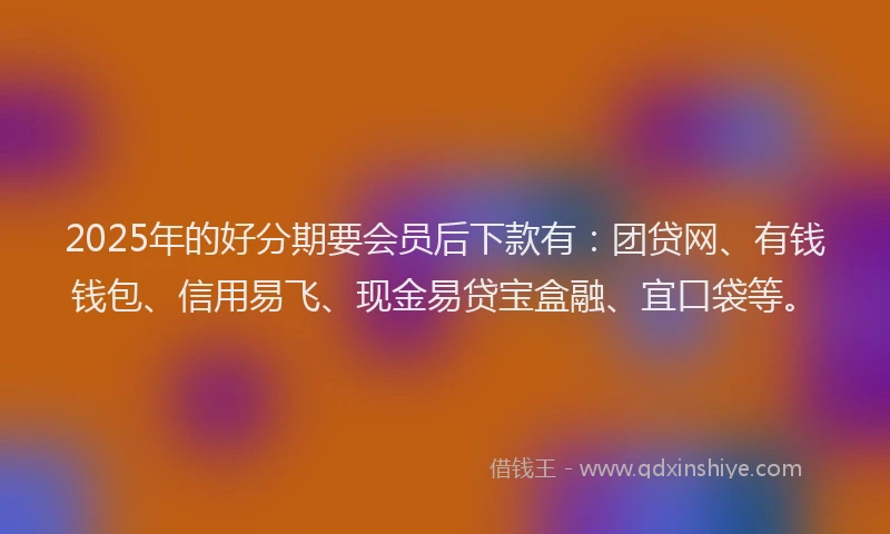 2025年的好分期要会员后下款有：团贷网、有钱钱包、信用易飞、现金易贷宝盒融、宜口袋等。