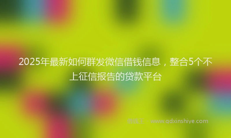2025年最新如何群发微信借钱信息，整合5个不上征信报告的贷款平台