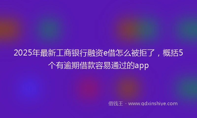 2025年最新工商银行融资e借怎么被拒了，概括5个有逾期借款容易通过的app