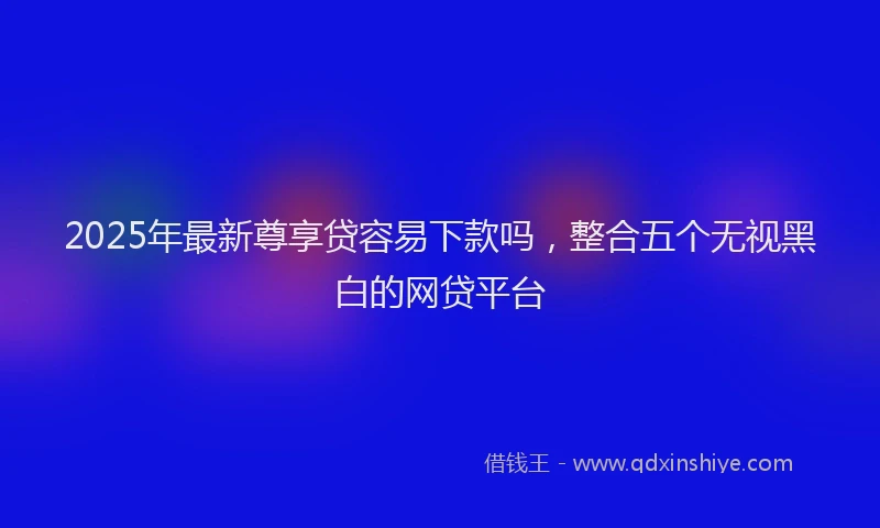 2025年最新尊享贷容易下款吗，整合五个无视黑白的网贷平台