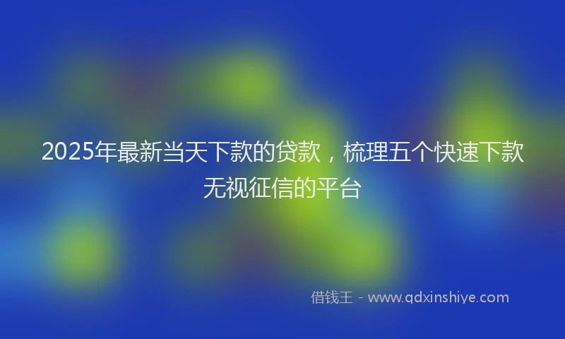 2025年最新当天下款的贷款，梳理五个快速下款无视征信的平台