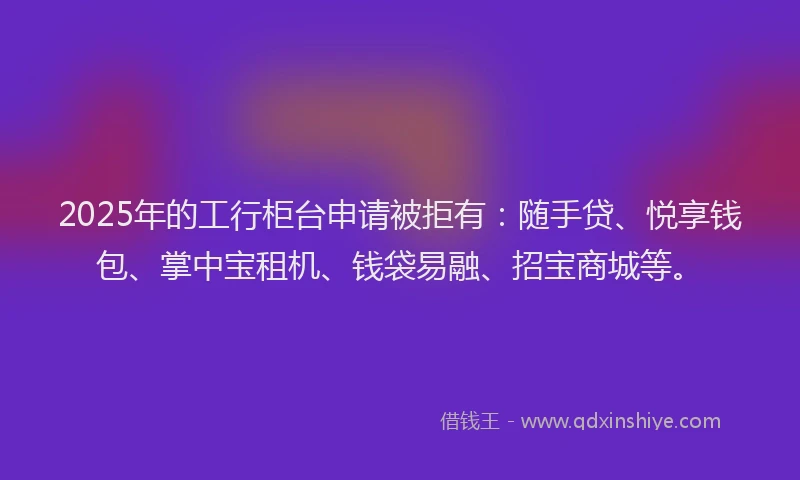 2025年的工行柜台申请被拒有：随手贷、悦享钱包、掌中宝租机、钱袋易融、招宝商城等。
