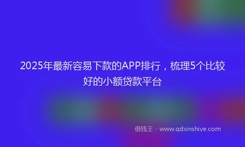 2025年最新容易下款的APP排行，梳理5个比较好的小额贷款平台