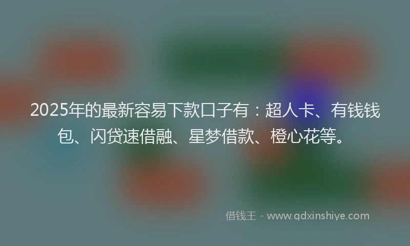 2025年的最新容易下款口子有：超人卡、有钱钱包、闪贷速借融、星梦借款、橙心花等。