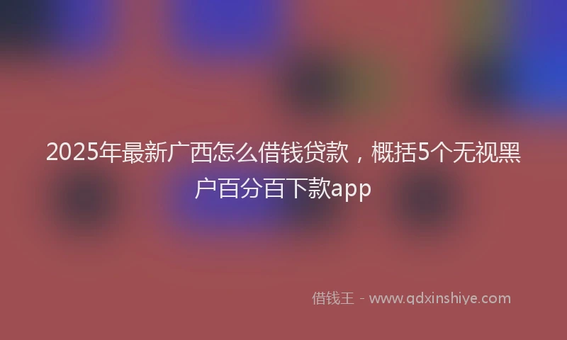 2025年最新广西怎么借钱贷款，概括5个无视黑户百分百下款app