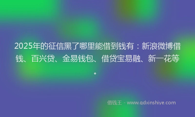 2025年的征信黑了哪里能借到钱有：新浪微博借钱、百兴贷、金易钱包、借贷宝易融、新一花等。
