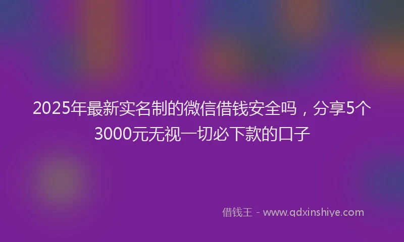 2025年最新实名制的微信借钱安全吗，分享5个3000元无视一切必下款的口子