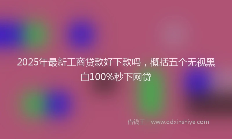 2025年最新工商贷款好下款吗，概括五个无视黑白100%秒下网贷