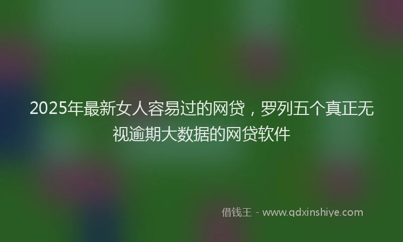 2025年最新女人容易过的网贷，罗列五个真正无视逾期大数据的网贷软件