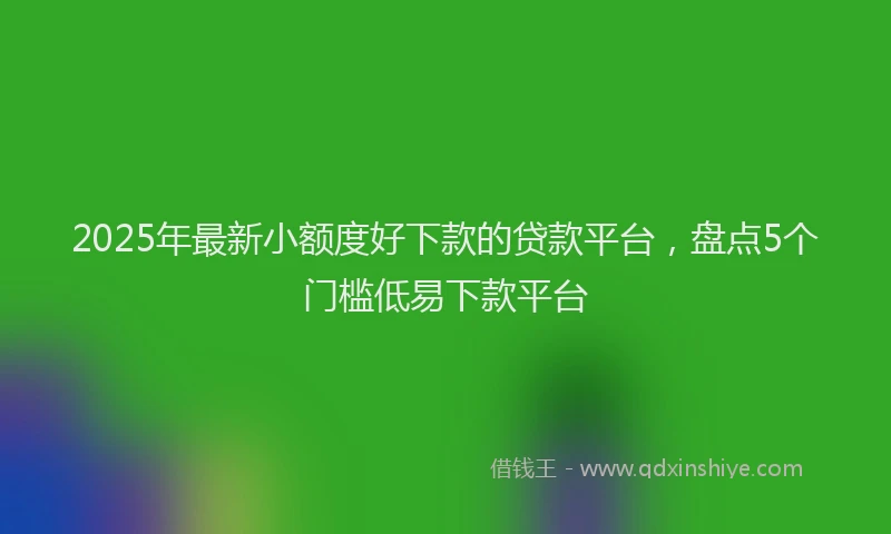2025年最新小额度好下款的贷款平台，盘点5个门槛低易下款平台