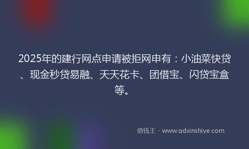 2025年的建行网点申请被拒网申有：小油菜快贷、现金秒贷易融、天天花卡、团借宝、闪贷宝盒等。