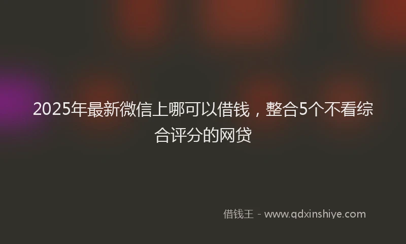 2025年最新微信上哪可以借钱，整合5个不看综合评分的网贷