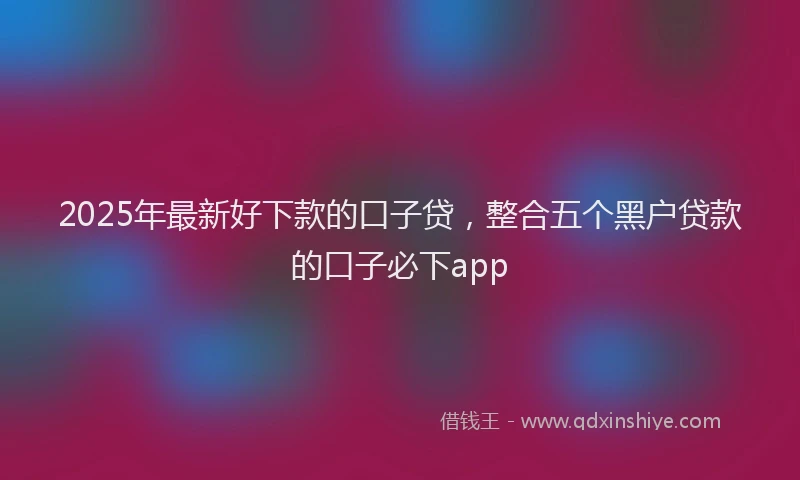 2025年最新好下款的口子贷，整合五个黑户贷款的口子必下app