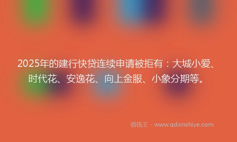 2025年的建行快贷连续申请被拒有：大城小爱、时代花、安逸花、向上金服、小象分期等。