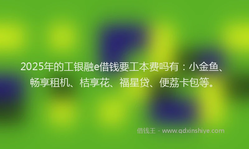 2025年的工银融e借钱要工本费吗有：小金鱼、畅享租机、桔享花、福星贷、便荔卡包等。