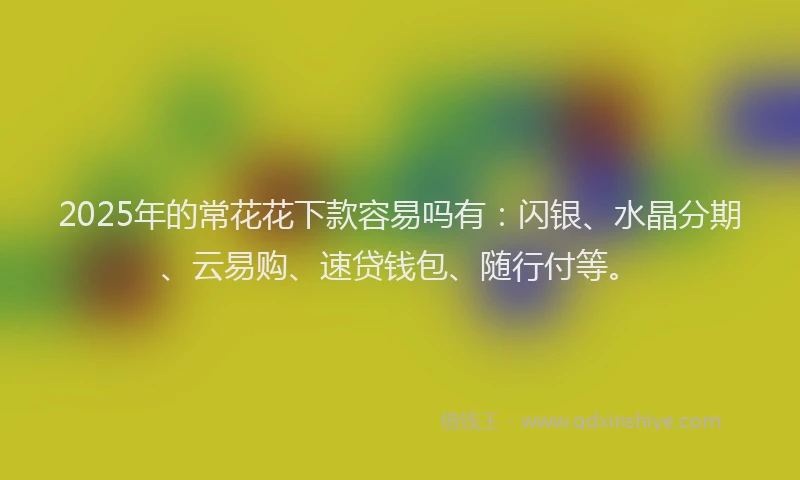 2025年的常花花下款容易吗有：闪银、水晶分期、云易购、速贷钱包、随行付等。