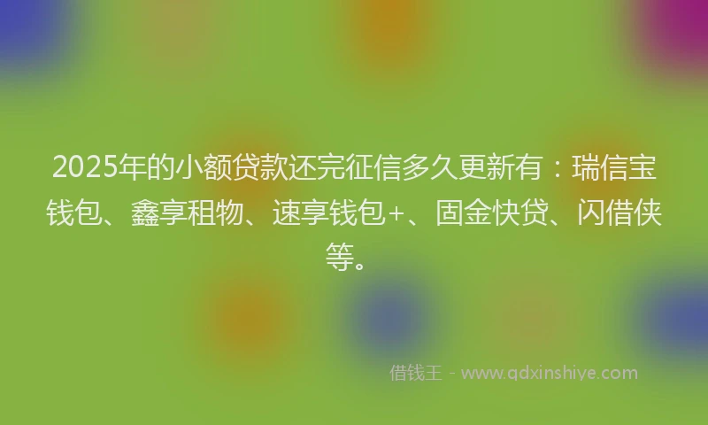 2025年的小额贷款还完征信多久更新有：瑞信宝钱包、鑫享租物、速享钱包+、固金快贷、闪借侠等。