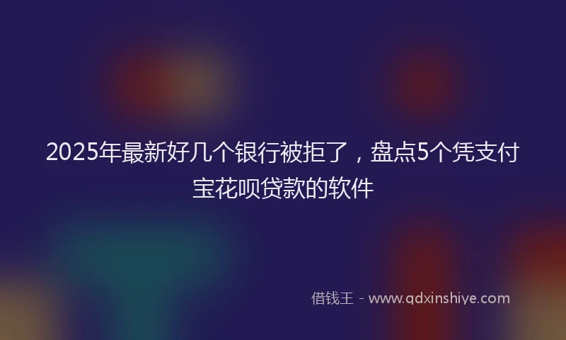2025年最新好几个银行被拒了，盘点5个凭支付宝花呗贷款的软件