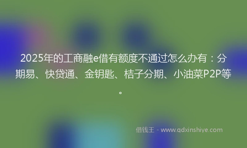 2025年的工商融e借有额度不通过怎么办有：分期易、快贷通、金钥匙、桔子分期、小油菜P2P等。