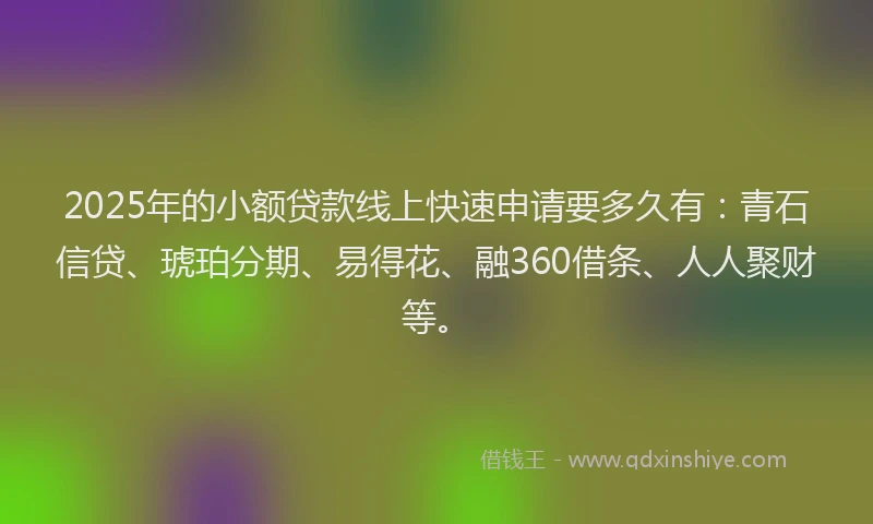 2025年的小额贷款线上快速申请要多久有：青石信贷、琥珀分期、易得花、融360借条、人人聚财等。