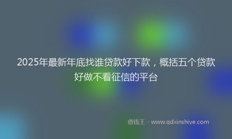 2025年最新年底找谁贷款好下款，概括五个贷款好做不看征信的平台