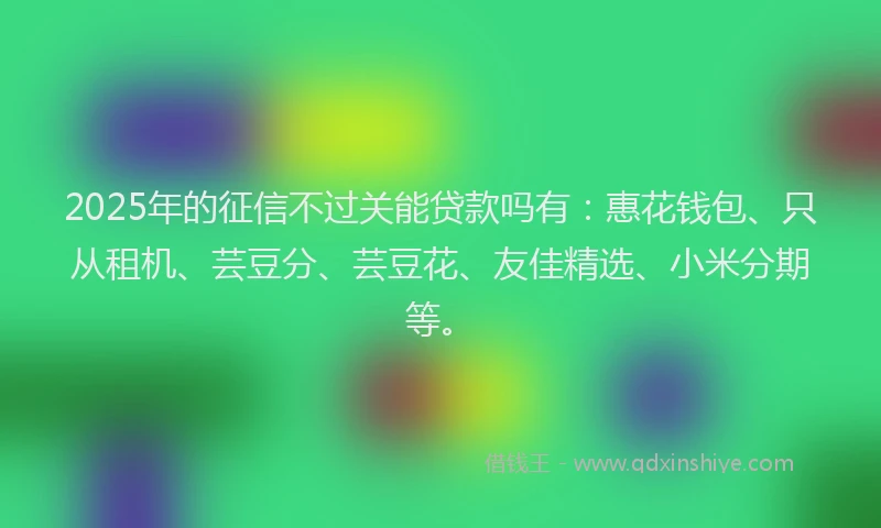 2025年的征信不过关能贷款吗有：惠花钱包、只从租机、芸豆分、芸豆花、友佳精选、小米分期等。