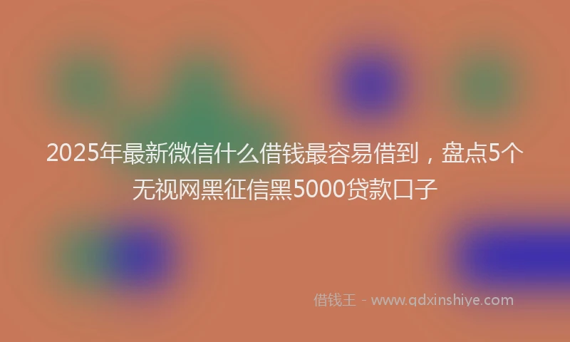 2025年最新微信什么借钱最容易借到，盘点5个无视网黑征信黑5000贷款口子