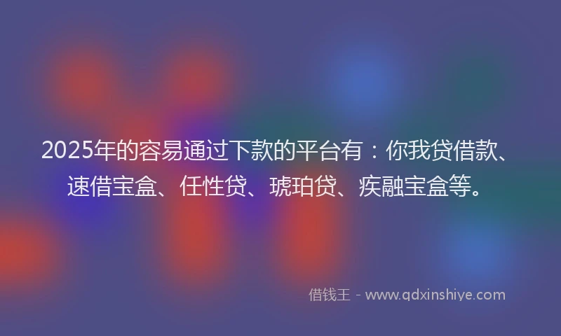 2025年的容易通过下款的平台有：你我贷借款、速借宝盒、任性贷、琥珀贷、疾融宝盒等。