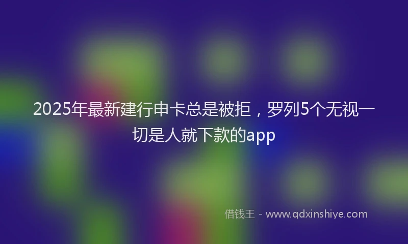 2025年最新建行申卡总是被拒，罗列5个无视一切是人就下款的app