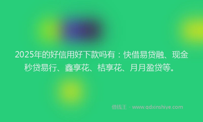 2025年的好信用好下款吗有：快借易贷融、现金秒贷易行、鑫享花、桔享花、月月盈贷等。