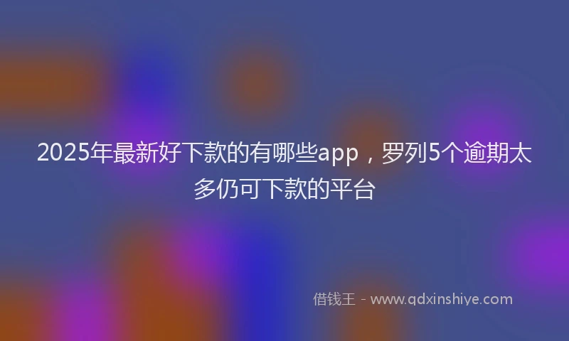 2025年最新好下款的有哪些app，罗列5个逾期太多仍可下款的平台