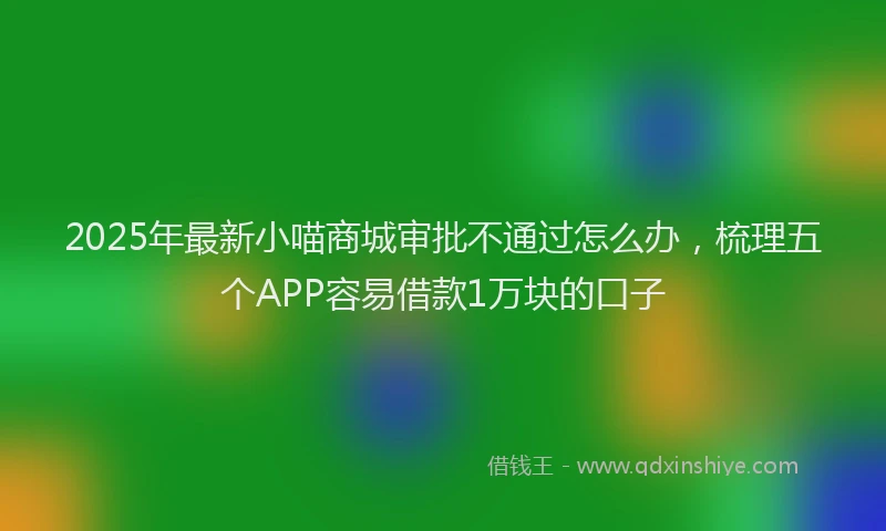 2025年最新小喵商城审批不通过怎么办，梳理五个APP容易借款1万块的口子