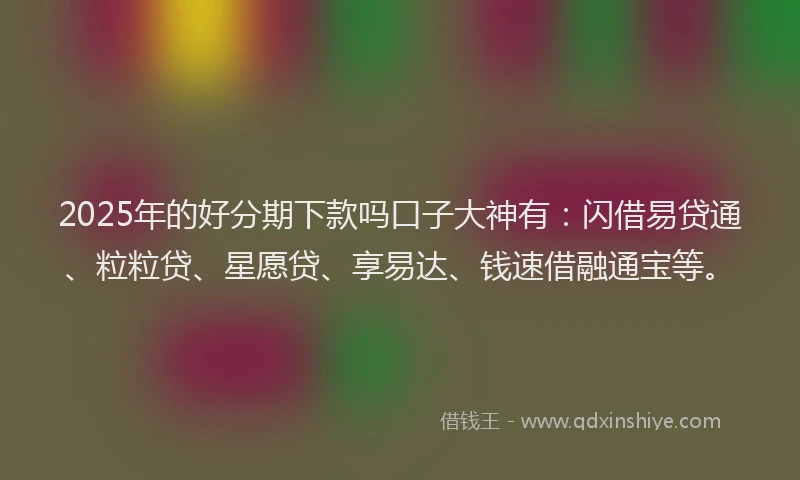 2025年的好分期下款吗口子大神有：闪借易贷通、粒粒贷、星愿贷、享易达、钱速借融通宝等。