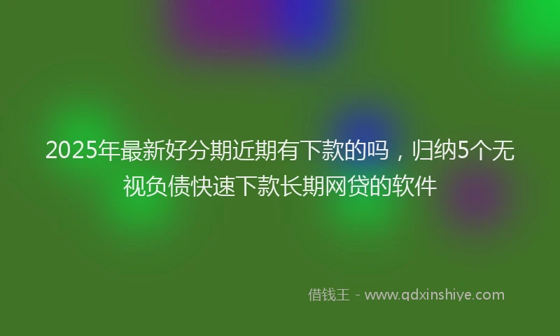 2025年最新好分期近期有下款的吗，归纳5个无视负债快速下款长期网贷的软件