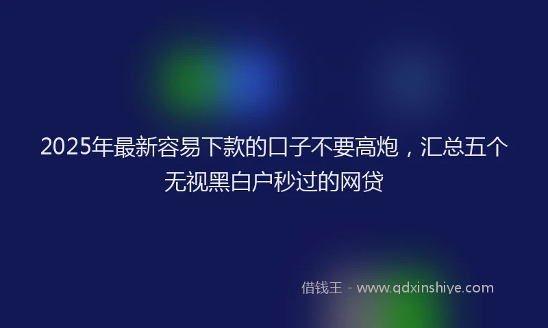 2025年最新容易下款的口子不要高炮，汇总五个无视黑白户秒过的网贷