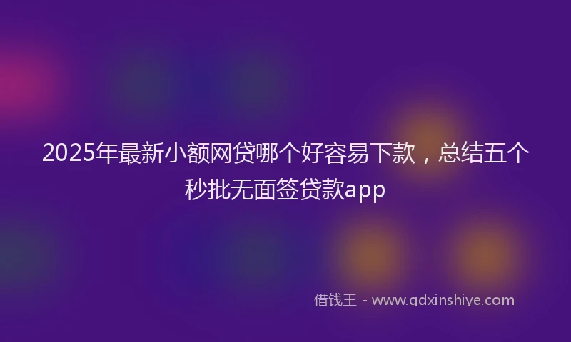 2025年最新小额网贷哪个好容易下款，总结五个秒批无面签贷款app