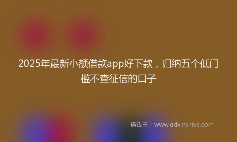 2025年最新小额借款app好下款，归纳五个低门槛不查征信的口子